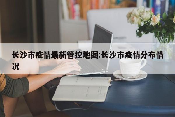 长沙市疫情最新管控地图:长沙市疫情分布情况