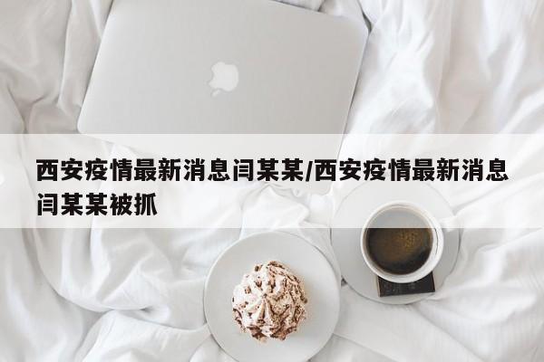 西安疫情最新消息闫某某/西安疫情最新消息闫某某被抓
