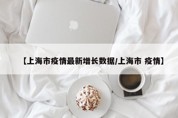 【上海市疫情最新增长数据/上海市 疫情】