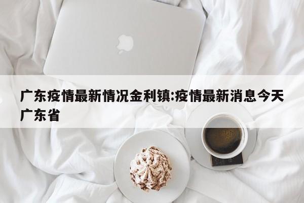 广东疫情最新情况金利镇:疫情最新消息今天广东省