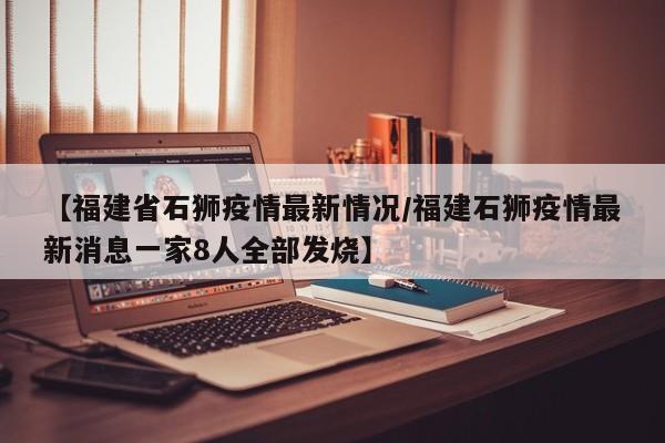 【福建省石狮疫情最新情况/福建石狮疫情最新消息一家8人全部发烧】