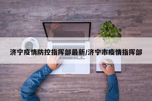 济宁疫情防控指挥部最新/济宁市疫情指挥部