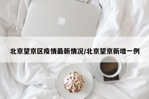 北京望京区疫情最新情况/北京望京新增一例