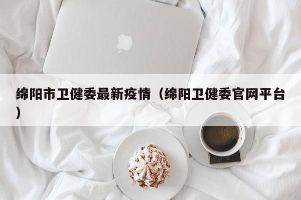 绵阳市卫健委最新疫情（绵阳卫健委官网平台）