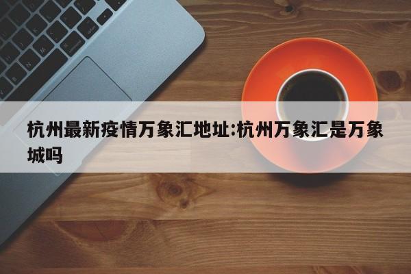 杭州最新疫情万象汇地址:杭州万象汇是万象城吗