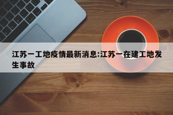 江苏一工地疫情最新消息:江苏一在建工地发生事故