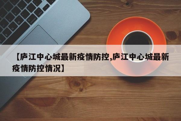 【庐江中心城最新疫情防控,庐江中心城最新疫情防控情况】