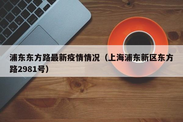 浦东东方路最新疫情情况（上海浦东新区东方路2981号）