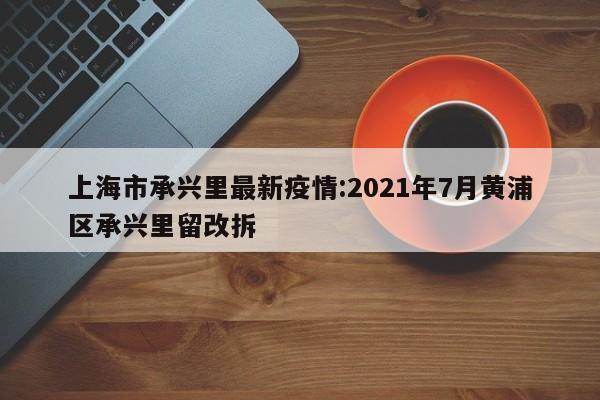 上海市承兴里最新疫情:2021年7月黄浦区承兴里留改拆