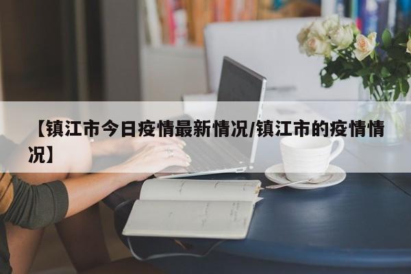 【镇江市今日疫情最新情况/镇江市的疫情情况】