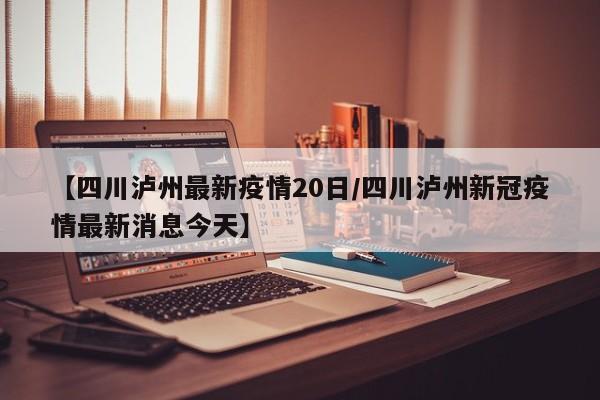 【四川泸州最新疫情20日/四川泸州新冠疫情最新消息今天】