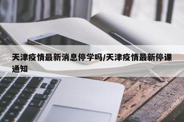 天津疫情最新消息停学吗/天津疫情最新停课通知