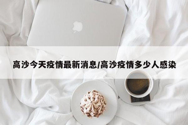 高沙今天疫情最新消息/高沙疫情多少人感染