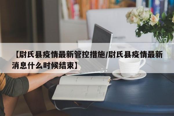 【尉氏县疫情最新管控措施/尉氏县疫情最新消息什么时候结束】