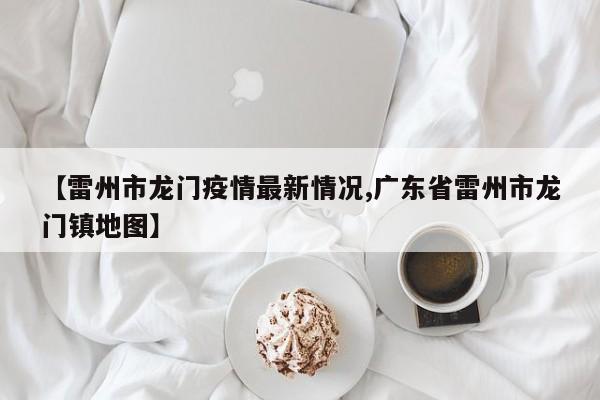 【雷州市龙门疫情最新情况,广东省雷州市龙门镇地图】