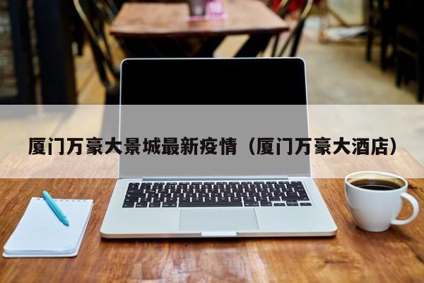 厦门万豪大景城最新疫情（厦门万豪大酒店）