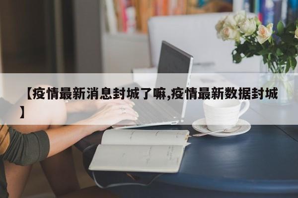 【疫情最新消息封城了嘛,疫情最新数据封城】