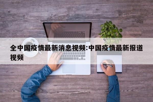 全中国疫情最新消息视频:中国疫情最新报道视频