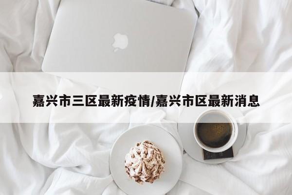 嘉兴市三区最新疫情/嘉兴市区最新消息
