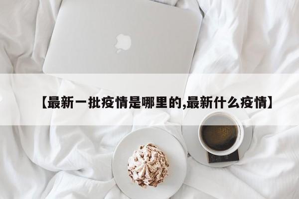 【最新一批疫情是哪里的,最新什么疫情】