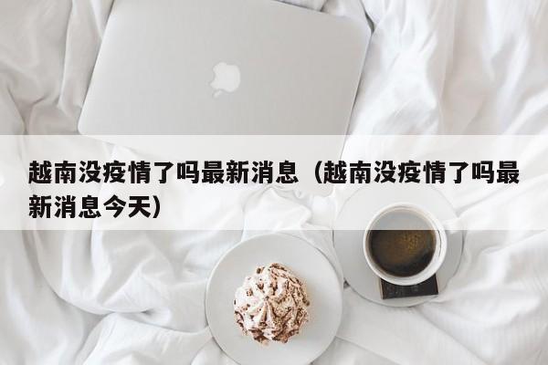 越南没疫情了吗最新消息（越南没疫情了吗最新消息今天）
