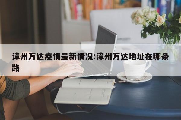 漳州万达疫情最新情况:漳州万达地址在哪条路