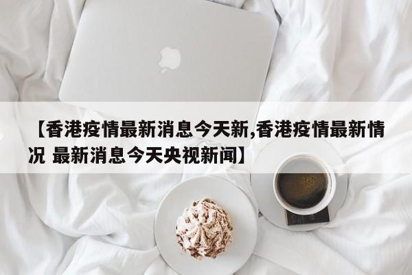 【香港疫情最新消息今天新,香港疫情最新情况 最新消息今天央视新闻】
