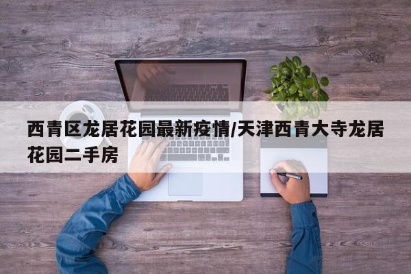 西青区龙居花园最新疫情/天津西青大寺龙居花园二手房