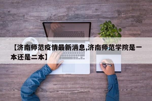 【济南师范疫情最新消息,济南师范学院是一本还是二本】