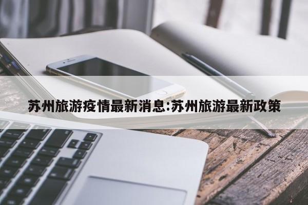 苏州旅游疫情最新消息:苏州旅游最新政策