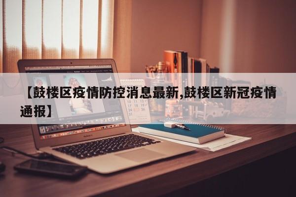 【鼓楼区疫情防控消息最新,鼓楼区新冠疫情通报】