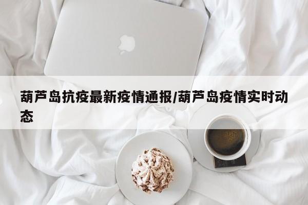 葫芦岛抗疫最新疫情通报/葫芦岛疫情实时动态