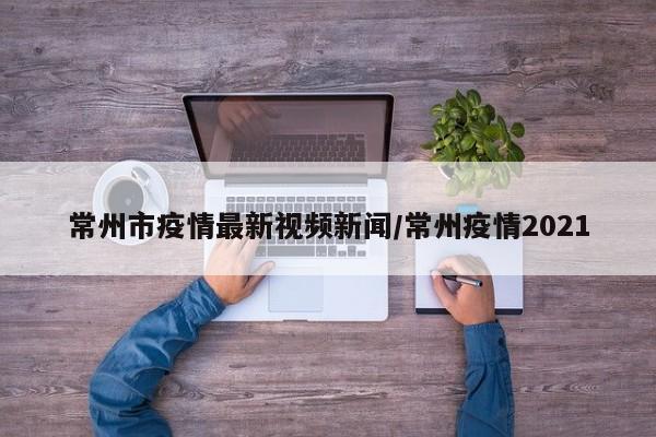 常州市疫情最新视频新闻/常州疫情2021