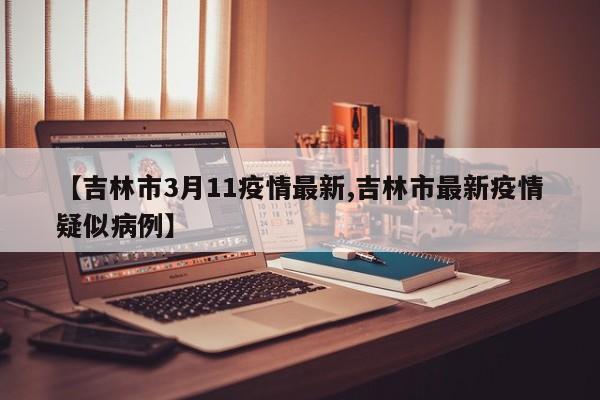 【吉林市3月11疫情最新,吉林市最新疫情疑似病例】
