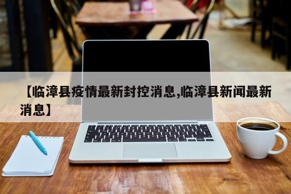 【临漳县疫情最新封控消息,临漳县新闻最新消息】