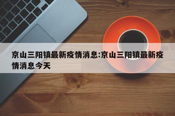 京山三阳镇最新疫情消息:京山三阳镇最新疫情消息今天