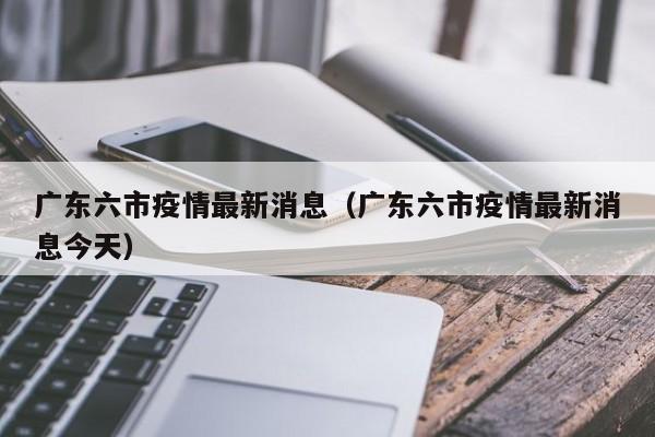 广东六市疫情最新消息（广东六市疫情最新消息今天）