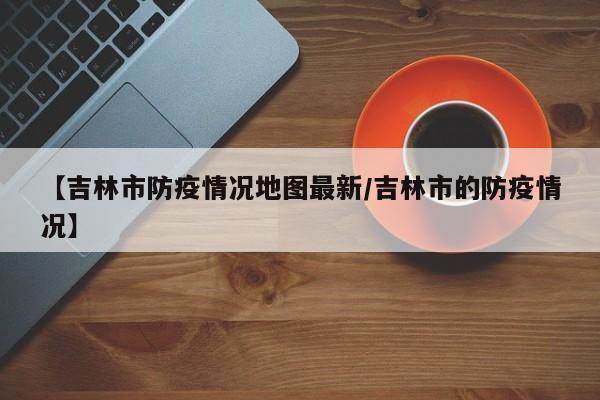 【吉林市防疫情况地图最新/吉林市的防疫情况】