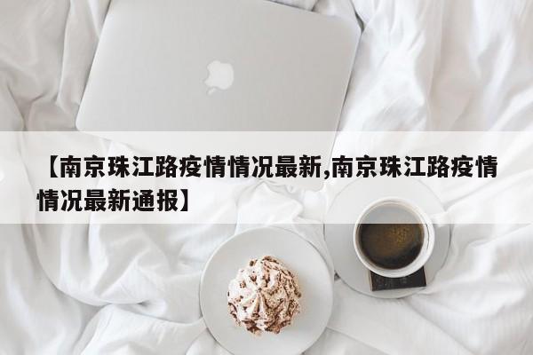 【南京珠江路疫情情况最新,南京珠江路疫情情况最新通报】