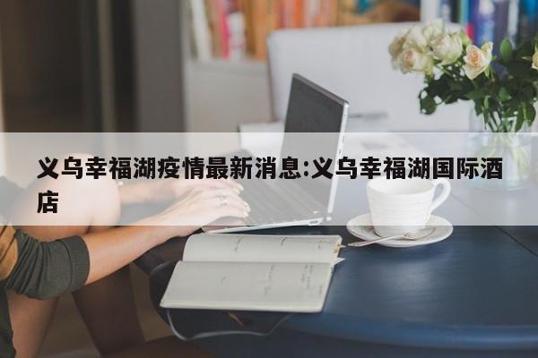 义乌幸福湖疫情最新消息:义乌幸福湖国际酒店