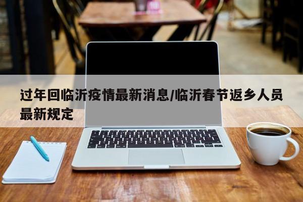 过年回临沂疫情最新消息/临沂春节返乡人员最新规定