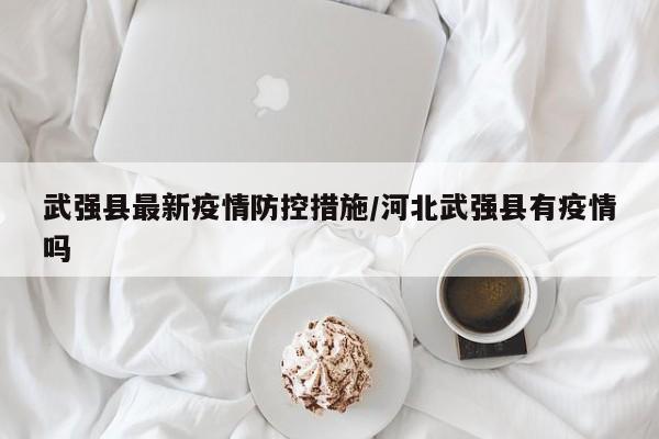 武强县最新疫情防控措施/河北武强县有疫情吗