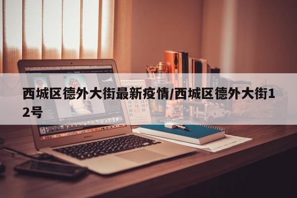 西城区德外大街最新疫情/西城区德外大街12号